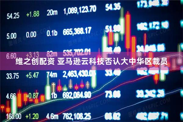 维之创配资 亚马逊云科技否认大中华区裁员
