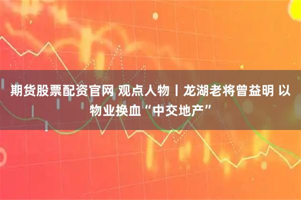 期货股票配资官网 观点人物丨龙湖老将曾益明 以物业换血“中交地产”