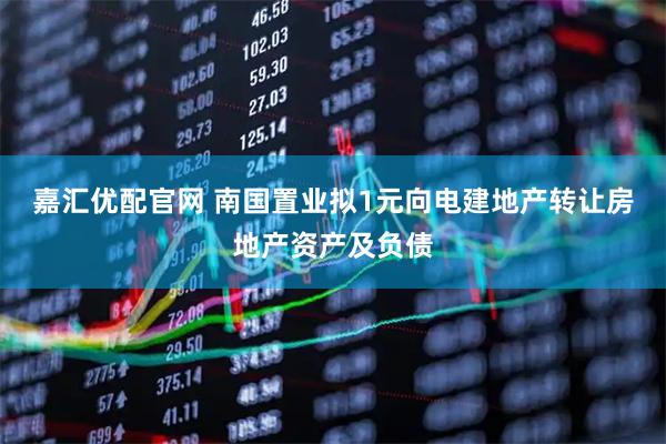 嘉汇优配官网 南国置业拟1元向电建地产转让房地产资产及负债