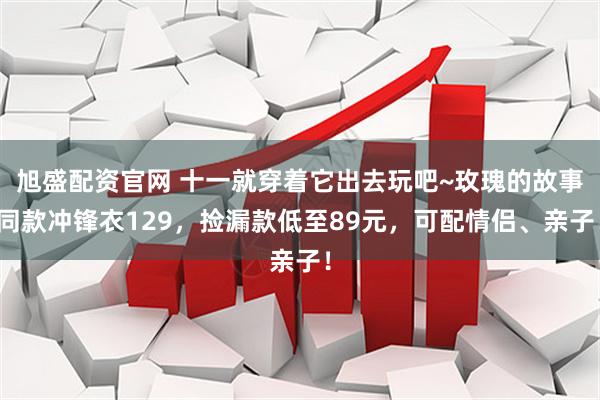 旭盛配资官网 十一就穿着它出去玩吧~玫瑰的故事同款冲锋衣129，捡漏款低至89元，可配情侣、亲子！
