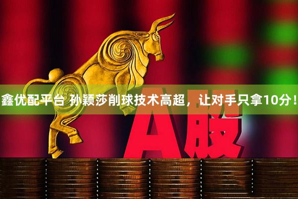 鑫优配平台 孙颖莎削球技术高超，让对手只拿10分！