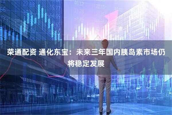 荣通配资 通化东宝：未来三年国内胰岛素市场仍将稳定发展