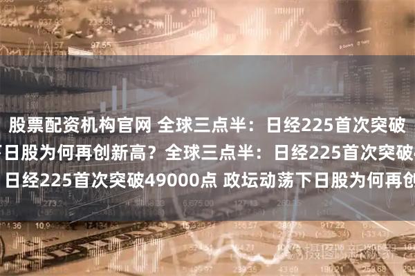 股票配资机构官网 全球三点半：日经225首次突破49000点 政坛动荡下日股为何再创新高？全球三点半：日经225首次突破49000点 政坛动荡下日股为何再创新高？
