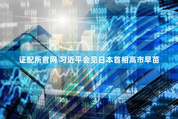 证配所官网 习近平会见日本首相高市早苗