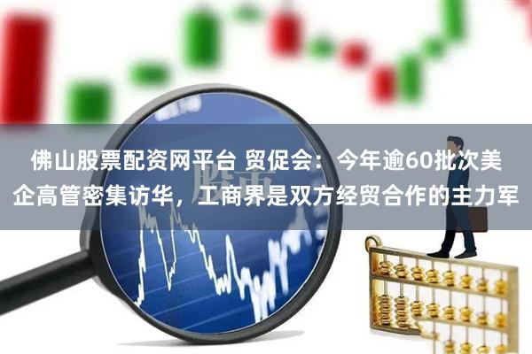 佛山股票配资网平台 贸促会：今年逾60批次美企高管密集访华，工商界是双方经贸合作的主力军