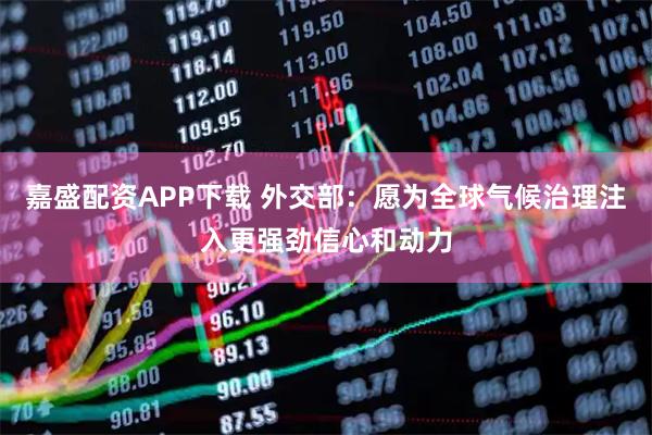嘉盛配资APP下载 外交部：愿为全球气候治理注入更强劲信心和动力