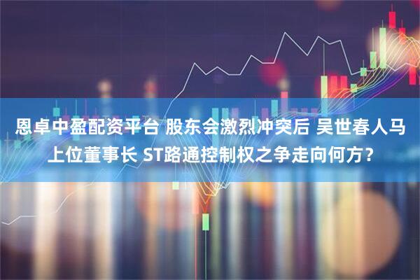 恩卓中盈配资平台 股东会激烈冲突后 吴世春人马上位董事长 ST路通控制权之争走向何方？