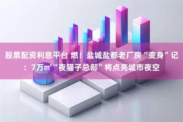 股票配资利息平台 燃！盐城盐都老厂房“变身”记：7万㎡“夜猫子总部”将点亮城市夜空