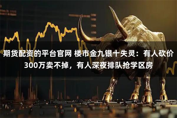 期货配资的平台官网 楼市金九银十失灵：有人砍价300万卖不掉，有人深夜排队抢学区房