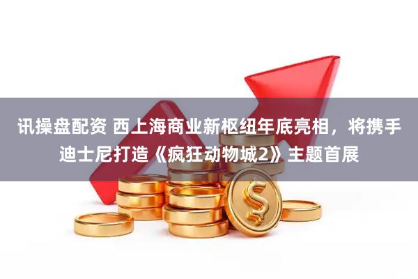 讯操盘配资 西上海商业新枢纽年底亮相，将携手迪士尼打造《疯狂动物城2》主题首展