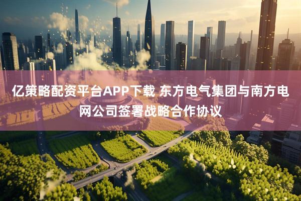 亿策略配资平台APP下载 东方电气集团与南方电网公司签署战略合作协议