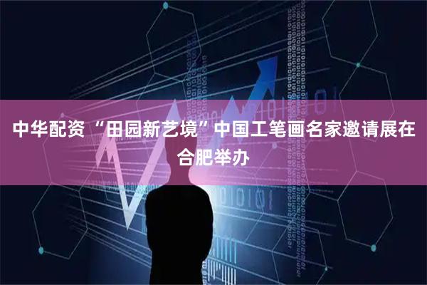 中华配资 “田园新艺境”中国工笔画名家邀请展在合肥举办