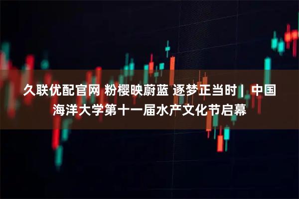 久联优配官网 粉樱映蔚蓝 逐梦正当时 |  中国海洋大学第十一届水产文化节启幕