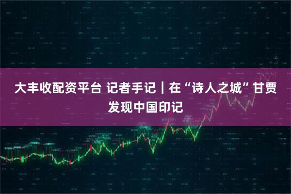 大丰收配资平台 记者手记｜在“诗人之城”甘贾发现中国印记