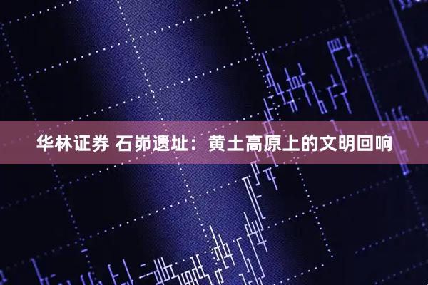 华林证券 石峁遗址：黄土高原上的文明回响