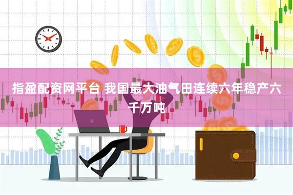 指盈配资网平台 我国最大油气田连续六年稳产六千万吨