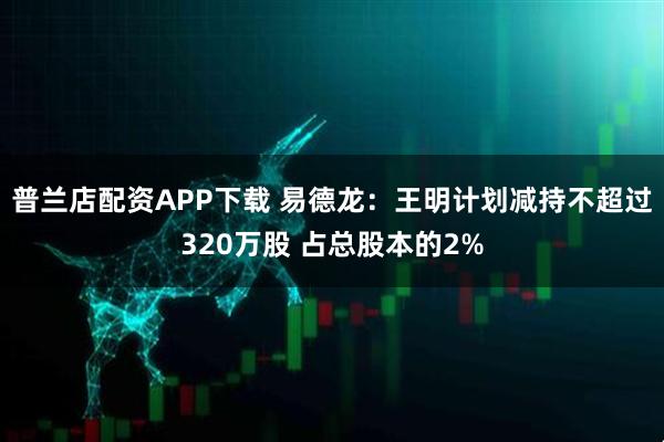 普兰店配资APP下载 易德龙：王明计划减持不超过320万股 占总股本的2%