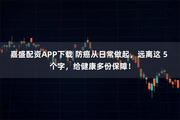 嘉盛配资APP下载 防癌从日常做起，远离这 5 个字，给健康多份保障！