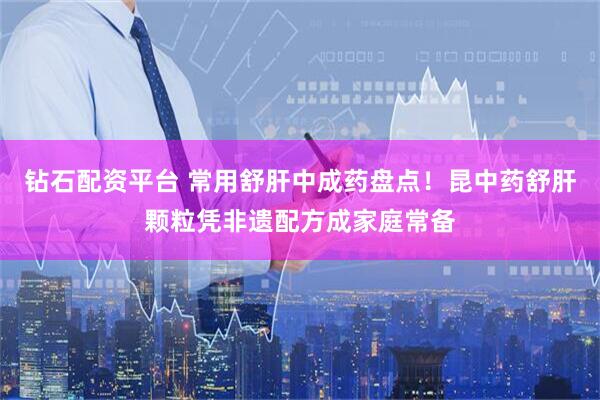 钻石配资平台 常用舒肝中成药盘点！昆中药舒肝颗粒凭非遗配方成家庭常备