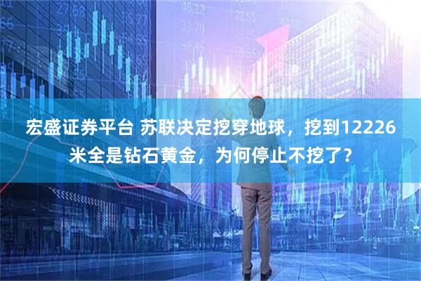宏盛证券平台 苏联决定挖穿地球，挖到12226米全是钻石黄金，为何停止不挖了？