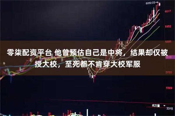 零柒配资平台 他曾预估自己是中将，结果却仅被授大校，至死都不肯穿大校军服