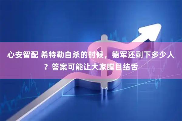 心安智配 希特勒自杀的时候，德军还剩下多少人？答案可能让大家瞠目结舌