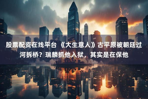 股票配资在线平台 《大生意人》古平原被朝廷过河拆桥？瑞麟抓他入狱，其实是在保他