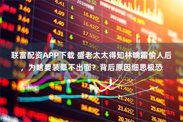 联富配资APP下载 盛老太太得知林噙霜偷人后，为啥要装晕不出面？背后原因细思极恐