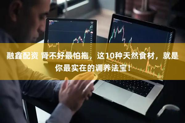 融鑫配资 肾不好最怕拖，这10种天然食材，就是你最实在的调养法宝！
