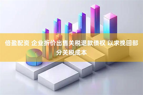 倍盈配资 企业折价出售关税退款债权 以求挽回部分关税成本