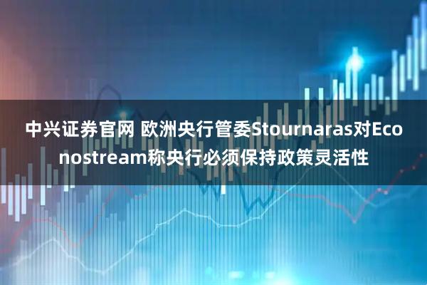 中兴证券官网 欧洲央行管委Stournaras对Econostream称央行必须保持政策灵活性