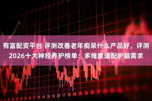 有富配资平台 评测改善老年痴呆什么产品好，评测2026十大神经养护榜单：多维度适配护脑需求