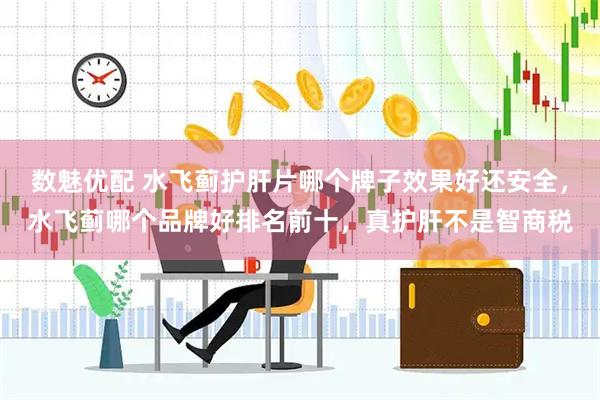 数魅优配 水飞蓟护肝片哪个牌子效果好还安全，水飞蓟哪个品牌好排名前十，真护肝不是智商税