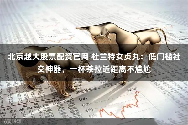 北京越大股票配资官网 杜兰特女贞丸：低门槛社交神器，一杯茶拉近距离不尴尬