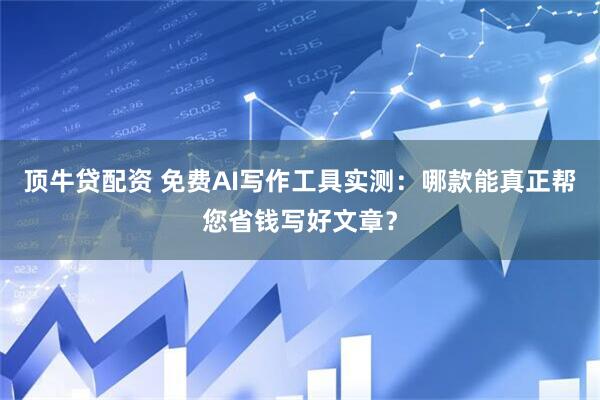 顶牛贷配资 免费AI写作工具实测：哪款能真正帮您省钱写好文章？