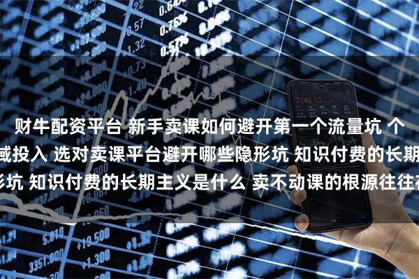 财牛配资平台 新手卖课如何避开第一个流量坑 个人老师如何平衡公域私域投入 选对卖课平台避开哪些隐形坑 知识付费的长期主义是什么 卖不动课的根源往往在交付