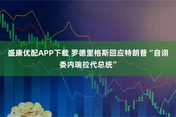 盛康优配APP下载 罗德里格斯回应特朗普“自诩委内瑞拉代总统”