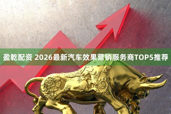 盈乾配资 2026最新汽车效果营销服务商TOP5推荐
