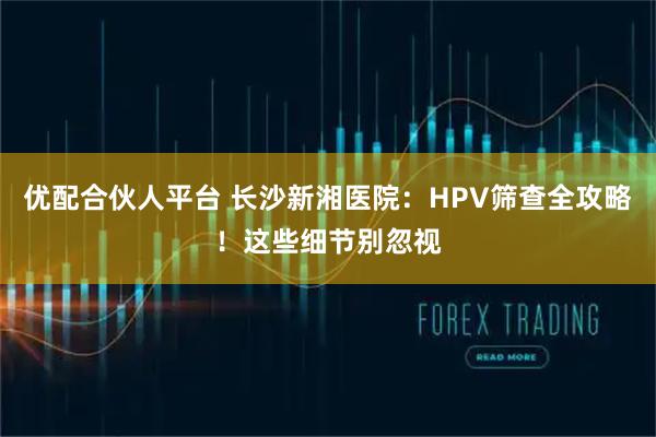 优配合伙人平台 长沙新湘医院：HPV筛查全攻略！这些细节别忽视