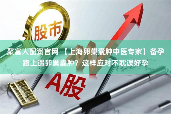 聚富人配资官网 【上海卵巢囊肿中医专家】备孕路上遇卵巢囊肿？这样应对不耽误好孕