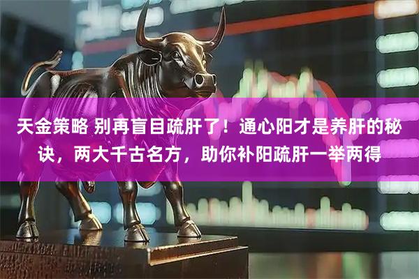 天金策略 别再盲目疏肝了！通心阳才是养肝的秘诀，两大千古名方，助你补阳疏肝一举两得