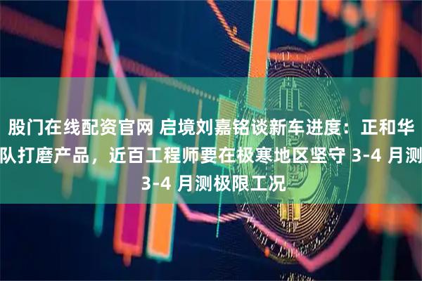 股门在线配资官网 启境刘嘉铭谈新车进度：正和华为乾崑团队打磨产品，近百工程师要在极寒地区坚守 3-4 月测极限工况