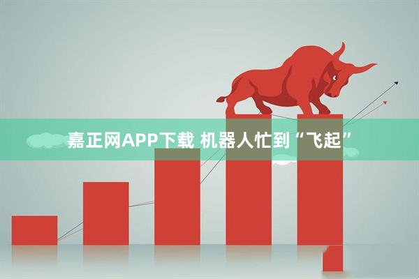 嘉正网APP下载 机器人忙到“飞起”