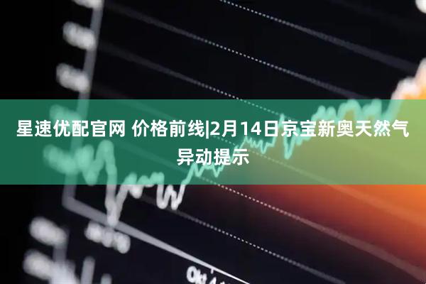 星速优配官网 价格前线|2月14日京宝新奥天然气异动提示