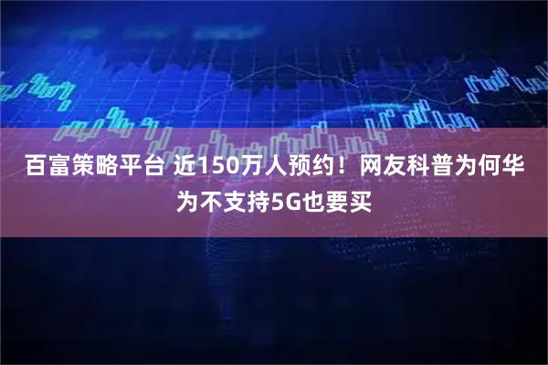百富策略平台 近150万人预约！网友科普为何华为不支持5G也要买