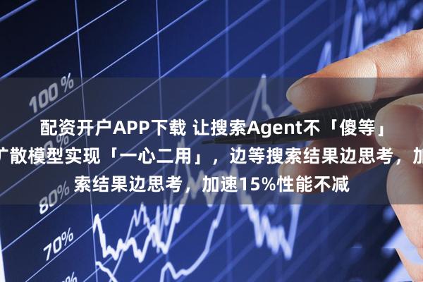 配资开户APP下载 让搜索Agent不「傻等」：人大团队依托扩散模型实现「一心二用」，边等搜索结果边思考，加速15%性能不减