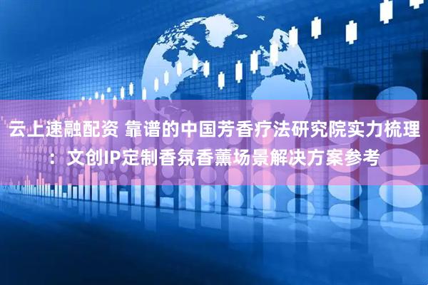 云上速融配资 靠谱的中国芳香疗法研究院实力梳理:文创IP定制香氛香薰场景解决方案参考