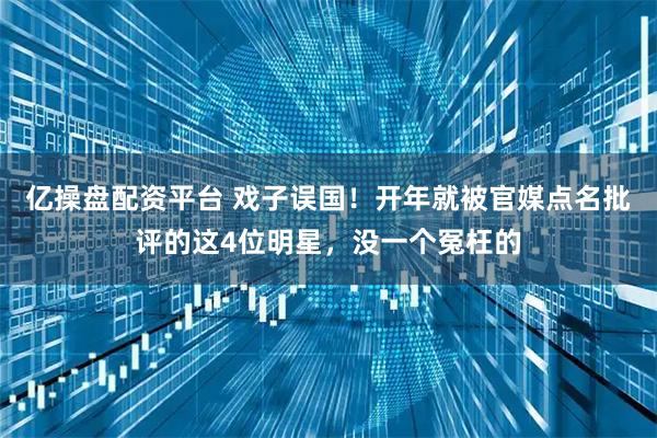 亿操盘配资平台 戏子误国！开年就被官媒点名批评的这4位明星，没一个冤枉的