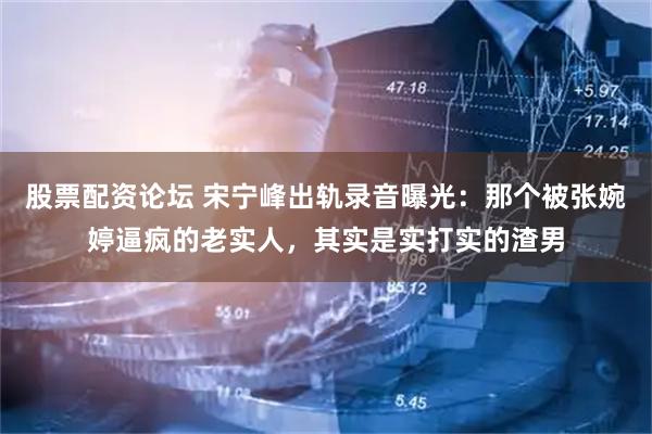 股票配资论坛 宋宁峰出轨录音曝光:那个被张婉婷逼疯的老实人,其实是实打实的渣男