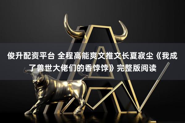 俊升配资平台 全程高能爽文推文长夏寂尘《我成了兽世大佬们的香饽饽》完整版阅读